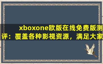 xboxone欧版在线免费版测评：覆盖各种影视资源，满足大家的观看需求！,xbox欧版在国内能用吗